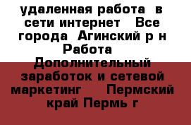 удаленная работа  в сети интернет - Все города, Агинский р-н Работа » Дополнительный заработок и сетевой маркетинг   . Пермский край,Пермь г.